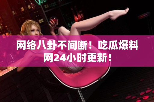 网络八卦不间断！吃瓜爆料网24小时更新！
