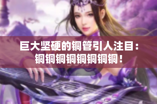 巨大坚硬的铜管引人注目：铜铜铜铜铜铜铜铜！