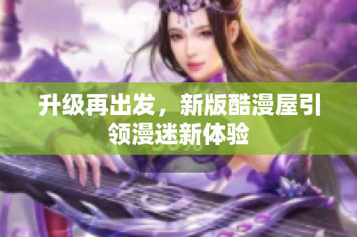 升级再出发，新版酷漫屋引领漫迷新体验