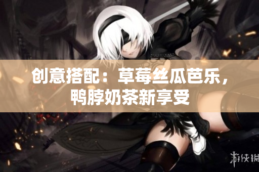 创意搭配：草莓丝瓜芭乐，鸭脖奶茶新享受
