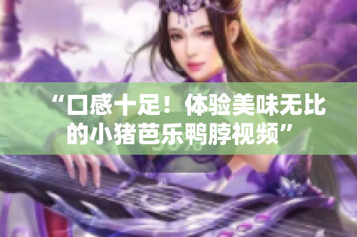 “口感十足！体验美味无比的小猪芭乐鸭脖视频”