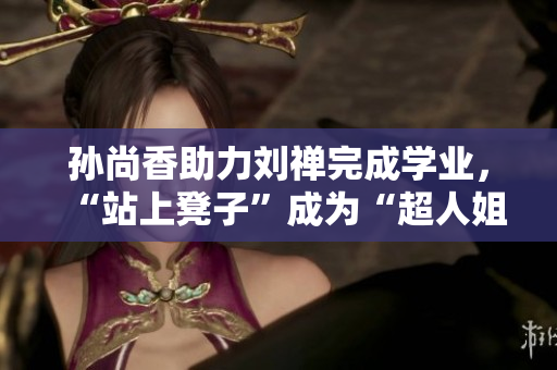 孙尚香助力刘禅完成学业，“站上凳子”成为“超人姐妹花”！