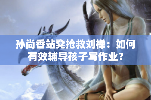 孙尚香站凳抢救刘禅：如何有效辅导孩子写作业？