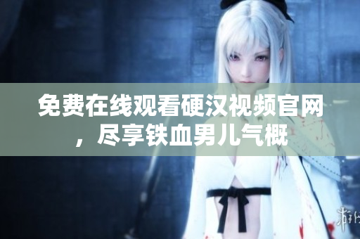 免费在线观看硬汉视频官网，尽享铁血男儿气概