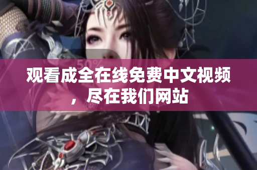 观看成全在线免费中文视频，尽在我们网站