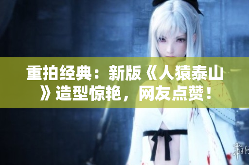 重拍经典：新版《人猿泰山》造型惊艳，网友点赞！