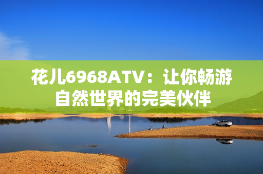 花儿6968ATV：让你畅游自然世界的完美伙伴