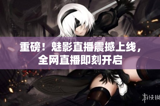 重磅！魅影直播震撼上线，全网直播即刻开启