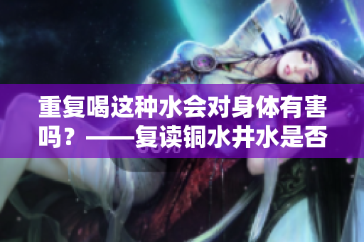 重复喝这种水会对身体有害吗？——复读铜水井水是否有坑