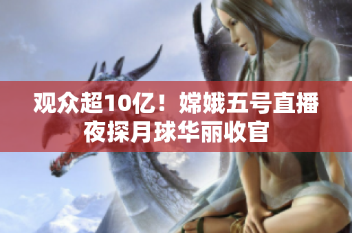 观众超10亿！嫦娥五号直播夜探月球华丽收官