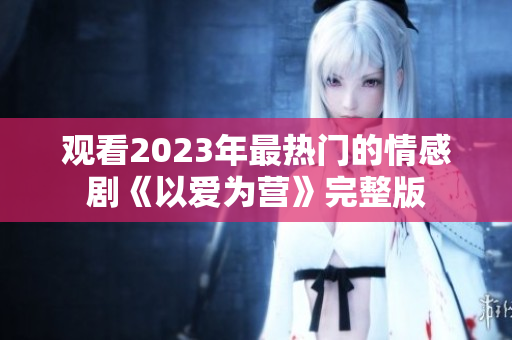观看2023年最热门的情感剧《以爱为营》完整版