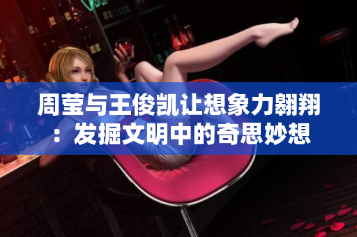 周莹与王俊凯让想象力翱翔：发掘文明中的奇思妙想