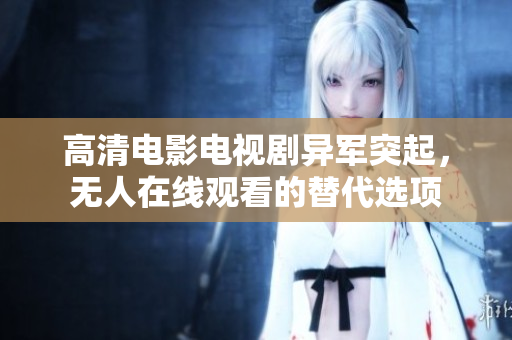 高清电影电视剧异军突起，无人在线观看的替代选项