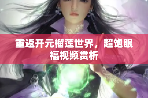 重返开元榴莲世界，超饱眼福视频赏析