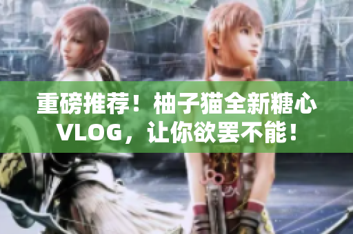 重磅推荐！柚子猫全新糖心VLOG，让你欲罢不能！
