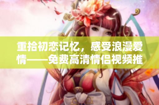 重拾初恋记忆，感受浪漫爱情——免费高清情侣视频推荐