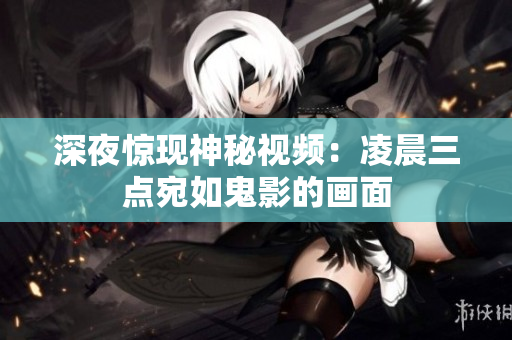 深夜惊现神秘视频：凌晨三点宛如鬼影的画面