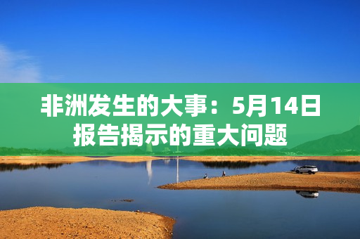 非洲发生的大事：5月14日报告揭示的重大问题