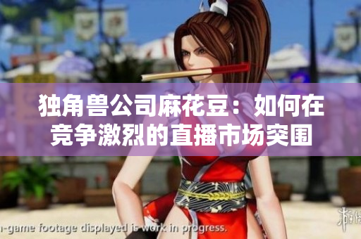 独角兽公司麻花豆：如何在竞争激烈的直播市场突围