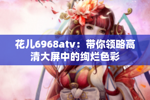 花儿6968atv：带你领略高清大屏中的绚烂色彩