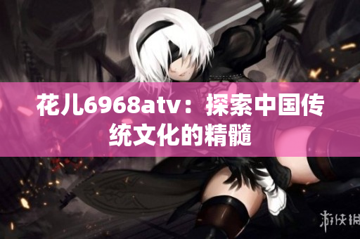 花儿6968atv：探索中国传统文化的精髓