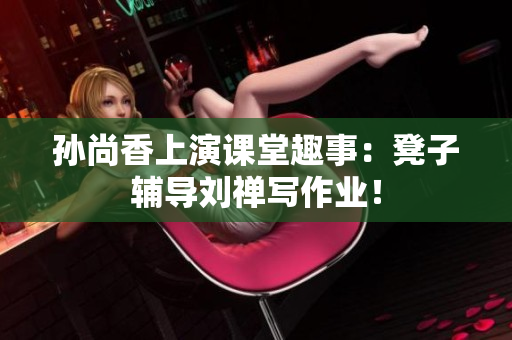 孙尚香上演课堂趣事：凳子辅导刘禅写作业！