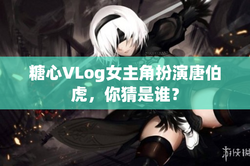 糖心VLog女主角扮演唐伯虎，你猜是谁？