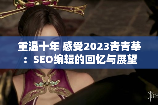 重温十年 感受2023青青莘：SEO编辑的回忆与展望