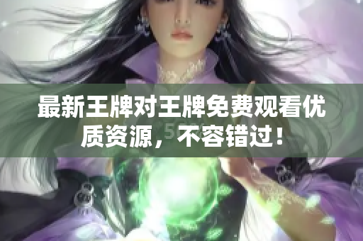 最新王牌对王牌免费观看优质资源，不容错过！