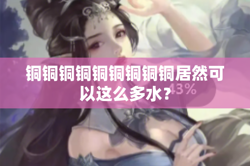 铜铜铜铜铜铜铜铜铜居然可以这么多水？
