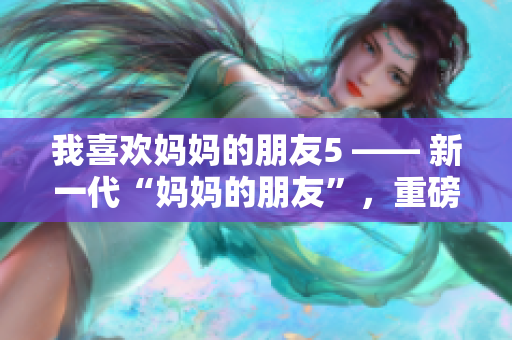我喜欢妈妈的朋友5 —— 新一代“妈妈的朋友”，重磅来袭！