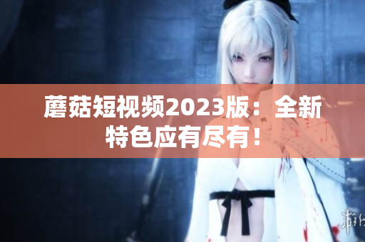 蘑菇短视频2023版：全新特色应有尽有！