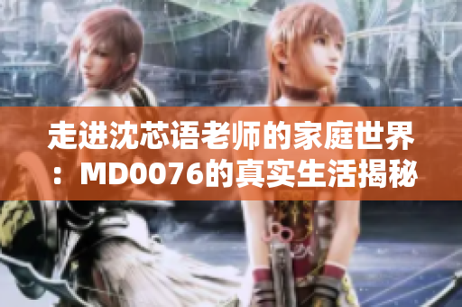 走进沈芯语老师的家庭世界：MD0076的真实生活揭秘
