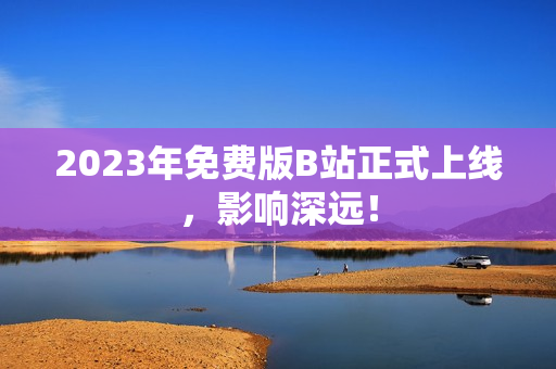 2023年免费版B站正式上线，影响深远！
