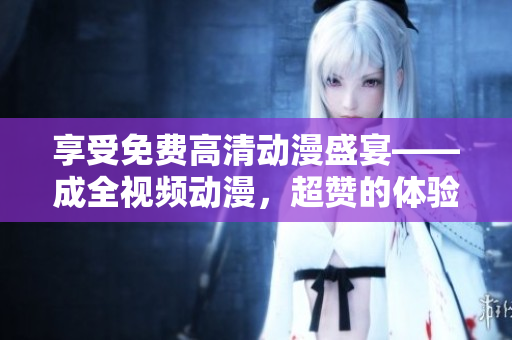 享受免费高清动漫盛宴——成全视频动漫，超赞的体验！