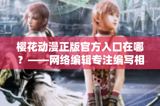 樱花动漫正版官方入口在哪？——网络编辑专注编写相关文章