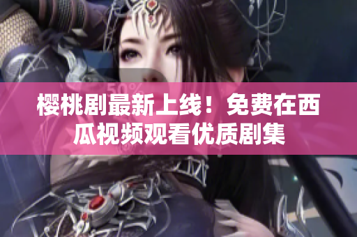 樱桃剧最新上线！免费在西瓜视频观看优质剧集