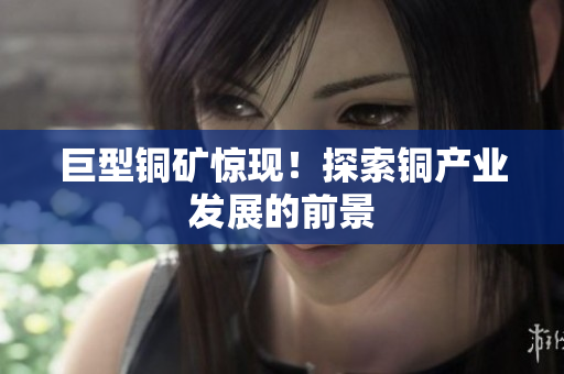 巨型铜矿惊现！探索铜产业发展的前景