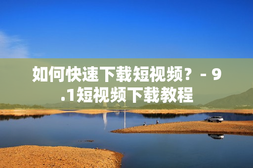 如何快速下载短视频？- 9.1短视频下载教程