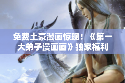 免费土豪漫画惊现！《第一大弟子漫画画》独家福利