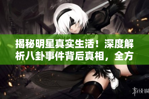 揭秘明星真实生活！深度解析八卦事件背后真相，全方位了解娱乐圈内幕！