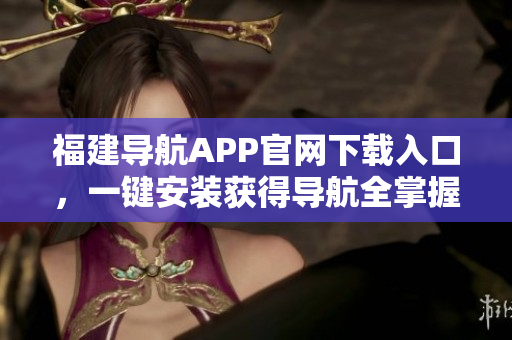 福建导航APP官网下载入口，一键安装获得导航全掌握