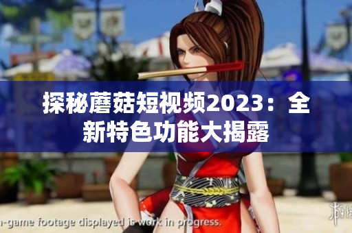 探秘蘑菇短视频2023：全新特色功能大揭露