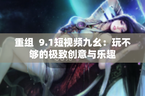 重组  9.1短视频九幺：玩不够的极致创意与乐趣