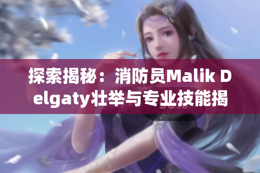 探索揭秘：消防员Malik Delgaty壮举与专业技能揭秘