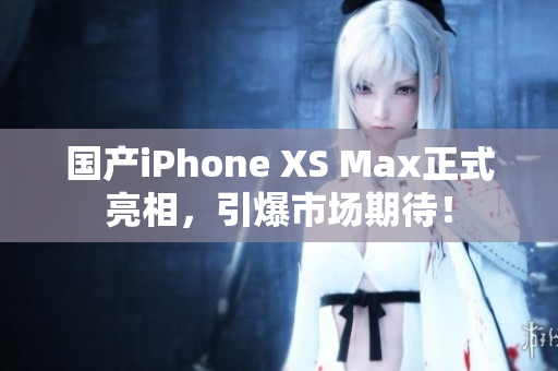国产iPhone XS Max正式亮相，引爆市场期待！