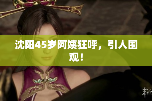 沈阳45岁阿姨狂呼，引人围观！