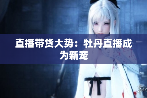 直播带货大势：牡丹直播成为新宠