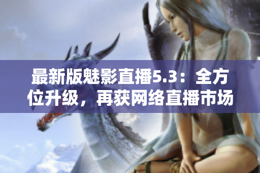 最新版魅影直播5.3：全方位升级，再获网络直播市场青睐