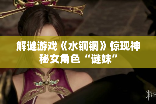 解谜游戏《水铜铜》惊现神秘女角色“谜妹”